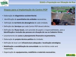 SUAS e População em Situação de Rua
Etapas para a Implantação do Centro POP
• Elaboração de diagnóstico socioterritorial;
• Identificação do quantitativo de unidades necessárias;
• Definição do território de abrangência de cada Unidade;
• Definição dos Serviços que cada Centro POP deverá ofertar;
• Definição dos fluxos locais, com previsão de papéis e responsabilidades, para a
identificação e inclusão das pessoas em situação de rua no Cadastro Único;
• Levantamento de custos e planejamento financeiro-orçamentário;
• Elaboração de projeto técnico-político da Unidade;
• Definição de local com infraestrutura adequada e localização estratégica;
• Mobilização e sensibilização da comunidade nos territórios onde será
implantado;
• Organização de equipamentos, mobiliário e materiais necessários;
 