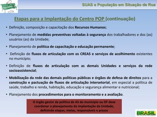 SUAS e População em Situação de Rua
• Definição, composição e capacitação dos Recursos Humanos;
• Planejamento de medidas preventivas voltadas à segurança dos trabalhadores e dos (as)
usuários (as) da Unidade;
• Planejamento de política de capacitação e educação permanente;
• Definição de fluxos de articulação com os CREAS e serviços de acolhimento existentes
no município;
• Definição de fluxos de articulação com as demais Unidades e serviços da rede
socioassistencial;
• Mobilização da rede das demais políticas públicas e órgãos de defesa de direitos para a
construção e pactuação de fluxos de articulação intersetorial, em especial a política de
saúde, trabalho e renda, habitação, educação e segurança alimentar e nutricional;
• Planejamento dos procedimentos para o monitoramento e a avaliação.
Etapas para a Implantação do Centro POP (continuação)
O órgão gestor da política de AS do município ou DF deve
coordenar o planejamento da implantação da Unidade,
definindo etapas, metas, responsáveis e prazos
 