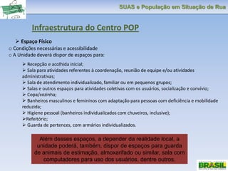SUAS e População em Situação de Rua
Infraestrutura do Centro POP
 Espaço Físico
o Condições necessárias e acessibilidade
o A Unidade deverá dispor de espaços para:
 Recepção e acolhida inicial;
 Sala para atividades referentes à coordenação, reunião de equipe e/ou atividades
administrativas;
 Sala de atendimento individualizado, familiar ou em pequenos grupos;
 Salas e outros espaços para atividades coletivas com os usuários, socialização e convívio;
 Copa/cozinha;
 Banheiros masculinos e femininos com adaptação para pessoas com deficiência e mobilidade
reduzida;
 Higiene pessoal (banheiros individualizados com chuveiros, inclusive);
Refeitório;
 Guarda de pertences, com armários individualizados.
Além desses espaços, a depender da realidade local, a
unidade poderá, também, dispor de espaços para guarda
de animais de estimação, almoxarifado ou similar, sala com
computadores para uso dos usuários, dentre outros.
 