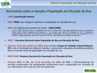 SUAS e População em Situação de Rua
Normativas sobre a atenção à População em Situação de Rua
• 1988: Constituição Federal
• 2004: PNAS, que assegura cobertura a população em situação de rua;
• 2005: Lei Orgânica da Assistência Social – LOAS (2003)
– Lei nº 11.258, 30/12/05, altera o parágrafo único do art. 23 das LOAS: “Na organização dos serviços da Assistência
Social serão criados programas de amparo: II - às pessoas que vivem em situação de rua.” Estabelece a
obrigatoriedade de criação de programas direcionados à população em situação de rua em situação de rua, no
âmbito da organização dos serviços de assistência social, numa perspectiva de ação intersetorial;
→ 2005: I Encontro Nacional sobre População de Rua em Situação de Rua;
 Decreto, de 25 de outubro de 2006, que constitui Grupo de Trabalho Interministerial -
GTI, com a finalidade de elaborar estudos e apresentar propostas de políticas públicas
para a inclusão social da população em situação de rua;
 2007/2008: Pesquisa Nacional da População em Situação de Rua;
• Portaria MDS nº 381, de 12 de dezembro de 2006, do MDS – Cofinanciamento de
serviços continuados de acolhimento institucional para a população em situação de
rua. Municípios com mais de 250 mil habitantes.
 