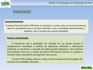 SUAS e População em Situação de Rua
Importante!
Compartilhamento:
O espaço físico do Centro POP deve ser exclusivo e, assim como os recursos humanos,
deve ser compatível com os serviços ofertados, com as atividades desenvolvidas e,
também, com o número de usuários atendidos
Acesso à alimentação:
É importante que a população em situação de rua acesse serviços e
equipamentos vinculados à política de Segurança Alimentar e Nutricional
existentes no território, a exemplo dos Restaurantes Populares e das Cozinhas
Comunitárias. Para isso, a equipe do Centro POP deverá orientar os usuários e
articular meios necessários para garantir este acesso.
O Centro POP poderá oferecer, ainda, lanches quando da participação dos
usuários nas atividades ofertadas.
 