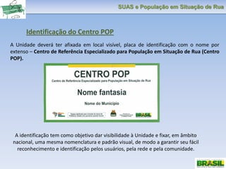 SUAS e População em Situação de Rua
Identificação do Centro POP
A Unidade deverá ter afixada em local visível, placa de identificação com o nome por
extenso – Centro de Referência Especializado para População em Situação de Rua (Centro
POP).
A identificação tem como objetivo dar visibilidade à Unidade e fixar, em âmbito
nacional, uma mesma nomenclatura e padrão visual, de modo a garantir seu fácil
reconhecimento e identificação pelos usuários, pela rede e pela comunidade.
 