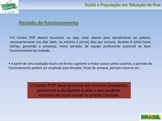 SUAS e População em Situação de Rua
 O Centro POP deverá funcionar, ou seja, estar aberto para atendimento ao público,
necessariamente nos dias úteis, no mínimo 5 (cinco) dias por semana, durante 8 (oito) horas
diárias, garantida a presença, nesse período, de equipe profissional essencial ao bom
funcionamento da Unidade.
 A partir de uma avaliação local e de forma a garantir o maior acesso pelos usuários, o período de
funcionamento poderá ser ampliado para feriados, finais de semana, período noturno etc.
O Centro POP deve funcionar em horários planejados,
previsíveis e divulgados à rede e aos usuários,
inclusive em local visível na própria Unidade.
Período de funcionamento
 
