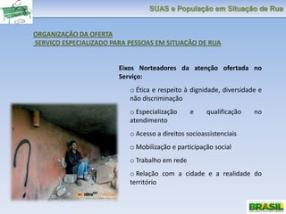 SUAS e População em Situação de Rua
ORGANIZAÇÃO DA OFERTA
SERVIÇO ESPECIALIZADO PARA PESSOAS EM SITUAÇÃO DE RUA
Eixos Norteadores da atenção ofertada no
Serviço:
o Ética e respeito à dignidade, diversidade e
não discriminação
o Especialização e qualificação no
atendimento
o Acesso a direitos socioassistenciais
o Mobilização e participação social
o Trabalho em rede
o Relação com a cidade e a realidade do
território
 