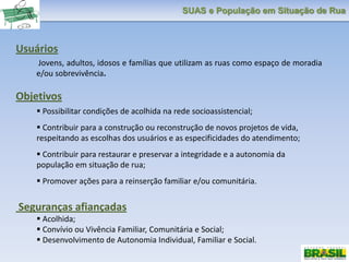 SUAS e População em Situação de Rua
Usuários
Jovens, adultos, idosos e famílias que utilizam as ruas como espaço de moradia
e/ou sobrevivência.
Objetivos
 Possibilitar condições de acolhida na rede socioassistencial;
 Contribuir para a construção ou reconstrução de novos projetos de vida,
respeitando as escolhas dos usuários e as especificidades do atendimento;
 Contribuir para restaurar e preservar a integridade e a autonomia da
população em situação de rua;
 Promover ações para a reinserção familiar e/ou comunitária.
Seguranças afiançadas
 Acolhida;
 Convívio ou Vivência Familiar, Comunitária e Social;
 Desenvolvimento de Autonomia Individual, Familiar e Social.
 