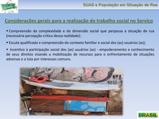 SUAS e População em Situação de Rua
Considerações gerais para a realização do trabalho social no Serviço
 Compreensão da complexidade e da dimensão social que perpassa a situação de rua
(necessária percepção crítica dessa realidade);
 Escuta qualificada e compreensão do contexto familiar e social dos (as) usuários (as);
 Incentivo à participação social dos (as) usuários (as) - empoderamento e conhecimento
de seus direitos visando a mobilização de recursos para o enfrentamento de situações
adversas e a luta por interesses comuns.
 