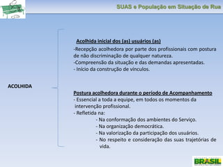 SUAS e População em Situação de Rua
Acolhida inicial dos (as) usuários (as)
-Recepção acolhedora por parte dos profissionais com postura
de não discriminação de qualquer natureza.
-Compreensão da situação e das demandas apresentadas.
- Início da construção de vínculos.
ACOLHIDA
Postura acolhedora durante o período de Acompanhamento
- Essencial a toda a equipe, em todos os momentos da
intervenção profissional.
- Refletida na:
- Na conformação dos ambientes do Serviço.
- Na organização democrática.
- Na valorização da participação dos usuários.
- No respeito e consideração das suas trajetórias de
vida.
 