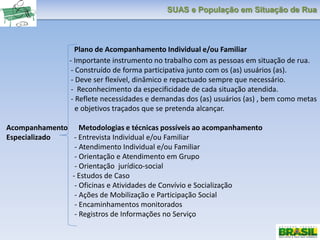 SUAS e População em Situação de Rua
Plano de Acompanhamento Individual e/ou Familiar
- Importante instrumento no trabalho com as pessoas em situação de rua.
- Construído de forma participativa junto com os (as) usuários (as).
- Deve ser flexível, dinâmico e repactuado sempre que necessário.
- Reconhecimento da especificidade de cada situação atendida.
- Reflete necessidades e demandas dos (as) usuários (as) , bem como metas
e objetivos traçados que se pretenda alcançar.
Acompanhamento Metodologias e técnicas possíveis ao acompanhamento
Especializado - Entrevista Individual e/ou Familiar
- Atendimento Individual e/ou Familiar
- Orientação e Atendimento em Grupo
- Orientação jurídico-social
- Estudos de Caso
- Oficinas e Atividades de Convívio e Socialização
- Ações de Mobilização e Participação Social
- Encaminhamentos monitorados
- Registros de Informações no Serviço
 