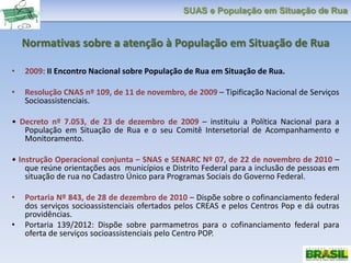 SUAS e População em Situação de Rua
Normativas sobre a atenção à População em Situação de Rua
• 2009: II Encontro Nacional sobre População de Rua em Situação de Rua.
• Resolução CNAS nº 109, de 11 de novembro, de 2009 – Tipificação Nacional de Serviços
Socioassistenciais.
• Decreto nº 7.053, de 23 de dezembro de 2009 – instituiu a Política Nacional para a
População em Situação de Rua e o seu Comitê Intersetorial de Acompanhamento e
Monitoramento.
• Instrução Operacional conjunta – SNAS e SENARC Nº 07, de 22 de novembro de 2010 –
que reúne orientações aos municípios e Distrito Federal para a inclusão de pessoas em
situação de rua no Cadastro Único para Programas Sociais do Governo Federal.
• Portaria Nº 843, de 28 de dezembro de 2010 – Dispõe sobre o cofinanciamento federal
dos serviços socioassistenciais ofertados pelos CREAS e pelos Centros Pop e dá outras
providências.
• Portaria 139/2012: Dispõe sobre parmametros para o cofinanciamento federal para
oferta de serviços socioassistenciais pelo Centro POP.
 