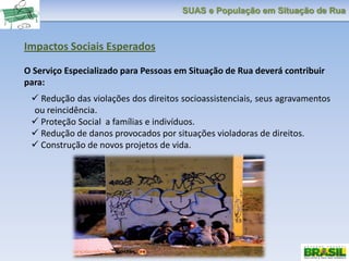 SUAS e População em Situação de Rua
Impactos Sociais Esperados
O Serviço Especializado para Pessoas em Situação de Rua deverá contribuir
para:
 Redução das violações dos direitos socioassistenciais, seus agravamentos
ou reincidência.
 Proteção Social a famílias e indivíduos.
 Redução de danos provocados por situações violadoras de direitos.
 Construção de novos projetos de vida.
 