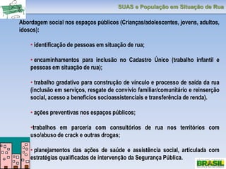SUAS e População em Situação de Rua
Abordagem social nos espaços públicos (Crianças/adolescentes, jovens, adultos,
idosos):
• identificação de pessoas em situação de rua;
• encaminhamentos para inclusão no Cadastro Único (trabalho infantil e
pessoas em situação de rua);
• trabalho gradativo para construção de vínculo e processo de saída da rua
(inclusão em serviços, resgate de convívio familiar/comunitário e reinserção
social, acesso a benefícios socioassistenciais e transferência de renda).
• ações preventivas nos espaços públicos;
•trabalhos em parceria com consultórios de rua nos territórios com
uso/abuso de crack e outras drogas;
• planejamentos das ações de saúde e assistência social, articulada com
estratégias qualificadas de intervenção da Segurança Pública.
 