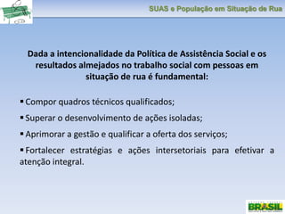 SUAS e População em Situação de Rua
Dada a intencionalidade da Política de Assistência Social e os
resultados almejados no trabalho social com pessoas em
situação de rua é fundamental:
 Compor quadros técnicos qualificados;
 Superar o desenvolvimento de ações isoladas;
 Aprimorar a gestão e qualificar a oferta dos serviços;
 Fortalecer estratégias e ações intersetoriais para efetivar a
atenção integral.
 