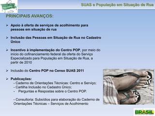 SUAS e População em Situação de Rua
PRINCIPAIS AVANÇOS:
 Apoio à oferta de serviços de acolhimento para
pessoas em situação de rua
 Inclusão das Pessoas em Situação de Rua no Cadastro
Único
 Incentivo à implementação do Centro POP, por meio do
início do cofinanciamento federal da oferta do Serviço
Especializado para População em Situação de Rua, a
partir de 2010
 Inclusão do Centro POP no Censo SUAS 2011
 Publicações:
- Caderno de Orientações Técnicas: Centro e Serviço;
- Cartilha Inclusão no Cadastro Único;
- Perguntas e Respostas sobre o Centro POP.
- Consultoria: Subsídios para elaboração do Caderno de
Orientações Técnicas – Serviços de Acolhimento
 