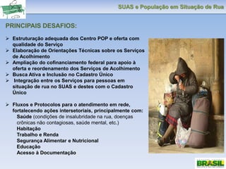 SUAS e População em Situação de Rua
PRINCIPAIS DESAFIOS:
 Estruturação adequada dos Centro POP e oferta com
qualidade do Serviço
 Elaboração de Orientações Técnicas sobre os Serviços
de Acolhimento
 Ampliação do cofinanciamento federal para apoio à
oferta e reordenamento dos Serviços de Acolhimento
 Busca Ativa e Inclusão no Cadastro Único
 Integração entre os Serviços para pessoas em
situação de rua no SUAS e destes com o Cadastro
Único
 Fluxos e Protocolos para o atendimento em rede,
fortalecendo ações intersetoriais, principalmente com:
Saúde (condições de insalubridade na rua, doenças
crônicas não contagiosas, saúde mental, etc.)
Habitação
Trabalho e Renda
Segurança Alimentar e Nutricional
Educação
Acesso à Documentação
 