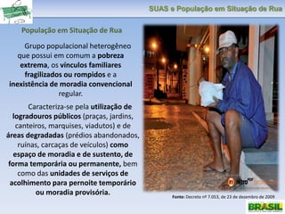 SUAS e População em Situação de Rua
Grupo populacional heterogêneo
que possui em comum a pobreza
extrema, os vínculos familiares
fragilizados ou rompidos e a
inexistência de moradia convencional
regular.
Caracteriza-se pela utilização de
logradouros públicos (praças, jardins,
canteiros, marquises, viadutos) e de
áreas degradadas (prédios abandonados,
ruínas, carcaças de veículos) como
espaço de moradia e de sustento, de
forma temporária ou permanente, bem
como das unidades de serviços de
acolhimento para pernoite temporário
ou moradia provisória. Fonte: Decreto nº 7.053, de 23 de dezembro de 2009
População em Situação de Rua
 