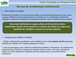 SUAS e População em Situação de Rua
Serviço de Acolhimento Institucional
 Para Adultos e Famílias:
Acolhimento provisório com estrutura para acolher com privacidade pessoas do mesmo sexo
ou grupo familiar. É previsto para pessoas em situação de rua e desabrigo por abandono,
migração e ausência de residência ou pessoas em trânsito e sem condições de auto-sustento.
 Unidades para Adultos e Famílias:
• Abrigo institucional: semelhante a uma residência com o limite máximo de 50 (cinqüenta)
pessoas por unidade e de 4 (quatro) pessoas por quarto.
• Casa de passagem: para a oferta de acolhimento imediato e emergencial, com profissionais
preparados para receber os usuários em qualquer horário do dia ou da noite, enquanto se
realiza um estudo diagnóstico detalhado de cada situação para os encaminhamentos
necessários.
Deve estar distribuído no espaço urbano de forma democrática,
respeitando o direito de permanência e usufruto da cidade com segurança,
igualdade de condições e acesso aos serviços públicos.
 