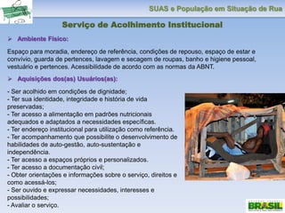 SUAS e População em Situação de Rua
Serviço de Acolhimento Institucional
 Ambiente Físico:
Espaço para moradia, endereço de referência, condições de repouso, espaço de estar e
convívio, guarda de pertences, lavagem e secagem de roupas, banho e higiene pessoal,
vestuário e pertences. Acessibilidade de acordo com as normas da ABNT.
 Aquisições dos(as) Usuários(as):
- Ser acolhido em condições de dignidade;
- Ter sua identidade, integridade e história de vida
preservadas;
- Ter acesso a alimentação em padrões nutricionais
adequados e adaptados a necessidades específicas.
- Ter endereço institucional para utilização como referência.
- Ter acompanhamento que possibilite o desenvolvimento de
habilidades de auto-gestão, auto-sustentação e
independência.
- Ter acesso a espaços próprios e personalizados.
- Ter acesso a documentação civil;
- Obter orientações e informações sobre o serviço, direitos e
como acessá-los;
- Ser ouvido e expressar necessidades, interesses e
possibilidades;
- Avaliar o serviço.
 