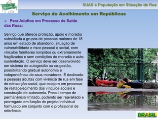 SUAS e População em Situação de Rua
Serviço de Acolhimento em Repúblicas
 Para Adultos em Processo de Saída
das Ruas:
Serviço que oferece proteção, apoio e moradia
subsidiada a grupos de pessoas maiores de 18
anos em estado de abandono, situação de
vulnerabilidade e risco pessoal e social, com
vínculos familiares rompidos ou extremamente
fragilizados e sem condições de moradia e auto-
sustentação. O serviço deve ser desenvolvido
em sistema de autogestão ou co-gestão,
possibilitando gradual autonomia e
independência de seus moradores. É destinado
a pessoas adultas com vivência de rua em fase
de reinserção social, que estejam em processo
de restabelecimento dos vínculos sociais e
construção de autonomia. Possui tempo de
permanência limitado, podendo ser reavaliado e
prorrogado em função do projeto individual
formulado em conjunto com o profissional de
referência.
 