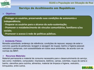 SUAS e População em Situação de Rua
Serviço de Acolhimento em Repúblicas
 Objetivos:
 Ambiente Físico:
Moradia subsidiada; endereço de referência; condições de repouso; espaço de estar e
convívio; guarda de pertences; lavagem e secagem de roupas; banho e higiene pessoal;
vestuário e pertences, com acessibilidade em todos seus ambientes, de acordo com as
normas da ABNT.
 Recursos Materiais:
Material permanente e material de consumo necessário para o desenvolvimento do serviço,
tais como: mobiliário, computador, impressora, telefone, camas, colchões, roupa de cama e
banho, utensílios para cozinha, alimentos, material de limpeza e higiene, vestuário,
brinquedos, entre outros.
- Proteger os usuários, preservando suas condições de autonomia e
independência;
- Preparar os usuários para o alcance da auto-sustentação;
- Promover o restabelecimento de vínculos comunitários, familiares e/ou
sociais;
- Promover o acesso à rede de políticas públicas.
 