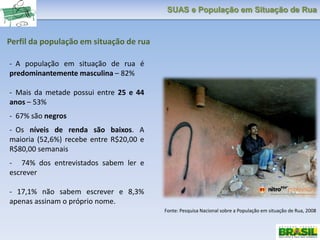 SUAS e População em Situação de Rua
Perfil da população em situação de rua
Fonte: Pesquisa Nacional sobre a População em situação de Rua, 2008
- A população em situação de rua é
predominantemente masculina – 82%
- Mais da metade possui entre 25 e 44
anos – 53%
- 67% são negros
- Os níveis de renda são baixos. A
maioria (52,6%) recebe entre R$20,00 e
R$80,00 semanais
- 74% dos entrevistados sabem ler e
escrever
- 17,1% não sabem escrever e 8,3%
apenas assinam o próprio nome.
 