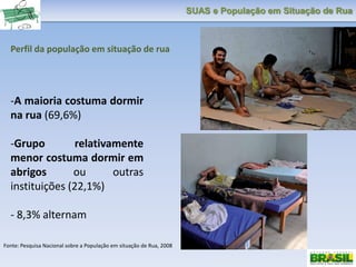 SUAS e População em Situação de Rua
Perfil da população em situação de rua
-A maioria costuma dormir
na rua (69,6%)
-Grupo relativamente
menor costuma dormir em
abrigos ou outras
instituições (22,1%)
- 8,3% alternam
Fonte: Pesquisa Nacional sobre a População em situação de Rua, 2008
 