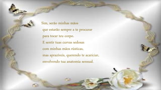 Sim, serão minhas mãos
que estarão sempre a te procurar
para tocar teu corpo.
E sentir tuas curvas sedosas
com minhas mãos rústicas,
mas aprazíveis, querendo te acariciar,
envolvendo tua anatomia sensual.
 