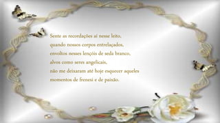 Sente as recordações aí nesse leito,
quando nossos corpos entrelaçados,
envoltos nesses lençóis de seda branco,
alvos como seres angelicais,
não me deixaram até hoje esquecer aqueles
momentos de frenesi e de paixão.
 