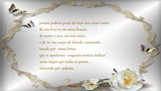 Jamais poderia parar de tocar teu corpo inerte,
de envolver-te em meus braços,
de sentir o suor em teus seios;
e de ter teu corpo ali deitado, acariciado,
tocado por mãos fortes,
que te apertavam enquanto sentias deslizar
meus toques por todas as partes,
clamando por sedução.
 