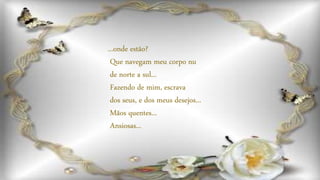 ...onde estão?
Que navegam meu corpo nu
de norte a sul...
Fazendo de mim, escrava
dos seus, e dos meus desejos...
Mãos quentes...
Ansiosas...
 