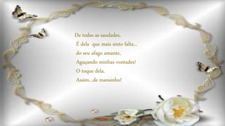 De todas as saudades,
É dela que mais sinto falta...
do seu afago amante,
Aguçando minhas vontades!
O toque dela,
Assim...de mansinho!
 