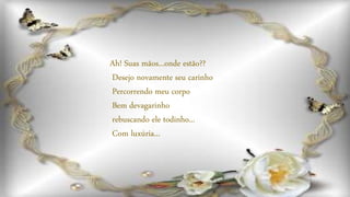 Ah! Suas mãos...onde estão??
Desejo novamente seu carinho
Percorrendo meu corpo
Bem devagarinho
rebuscando ele todinho...
Com luxúria...
 