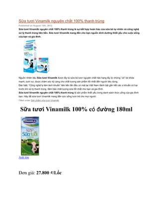 Sữa tươi Vinamilk nguyên chất 100% thanh trùng
Published on August 13th, 2012.
Sữa tươi Vinamilk nguyên chất 100% thanh trùng là sự kết hợp hoàn hảo của sữa bò tự nhiên và công nghệ
xử lý thanh trùng tiên tiến. Sữa tươi Vinamilk mang đến cho bạn nguồn dinh dưỡng thiết yếu cho cuộc sống
của bạn và gia đình.




Nguồn nhiên liệu Sữa tươi Vinamilk được lấy từ sữa bò tươi nguyên chất hảo hạng lấy từ những “cô” bò khỏe
mạnh, tươi vui, được chăm sóc kỹ càng cho chất lượng sản phẩm tốt nhất đến người tiêu dùng.
Đặc biệt, “Công nghệ ly tâm tách khuẩn” tiên tiến lần đầu có mặt tại Việt Nam đánh bật gần hết các vi khuẩn có hại
trước khi xử lý thanh trùng, đảm bảo chât lượng sữa tốt nhất cho bạn và gia đình.
Sữa tươi Vinamilk nguyên chất 100% thanh trùng là sản phẩm thiết yếu trong danh sách thức uống của gia đình
bạn. Hãy để sữa tươi Vinamilk mang đến sức sống tươi trẻ cho mọi người.
Filled under Sản phẩm sữa tươi Vinamilk.



 Sữa tươi Vinamilk 100% có đường 180ml




Ảnh lớn




Đơn giá: 27.800 ₫/Lốc
 
