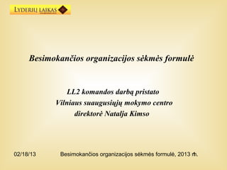 Besimokančios organizacijos sėkmės formulė


              LL2 komandos darbą pristato
           Vilniaus suaugusiųjų mokymo centro
                 direktorė Natalja Kimso




02/18/13     Besimokančios organizacijos sėkmės formulė, 2013 m.
                                                              1
 