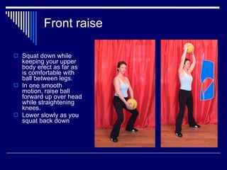 Front raise Squat down while keeping your upper body erect as far as is comfortable with ball between legs. In one smooth motion, raise ball forward up over head while straightening knees. Lower slowly as you squat back down 