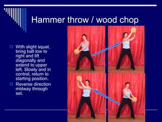 Hammer throw / wood chop With slight squat, bring ball low to right and lift diagonally and extend to upper left. Slowly and in control, return to starting position.  Reverse direction midway through set. 