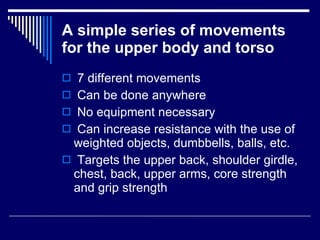 A simple series of movements for the upper body and torso 7 different movements Can be done anywhere No equipment necessary Can increase resistance with the use of  weighted objects, dumbbells, balls, etc. Targets the upper back, shoulder girdle, chest, back, upper arms, core strength and grip strength  