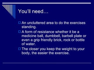 You’ll need… An uncluttered area to do the exercises standing. A form of resistance whether it be a medicine ball, dumbbell, barbell plate or even a grip friendly brick, rock or bottle of water. The closer you keep the weight to your body, the easier the exercise. 