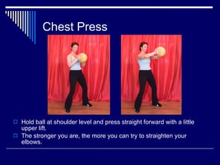 Chest Press Hold ball at shoulder level and press straight forward with a little upper lift. The stronger you are, the more you can try to straighten your elbows. 