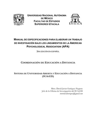 UNIVERSIDAD NACIONAL AUTÓNOMA
DE MÉXICO
FACULTAD DE ESTUDIOS
SUPERIORES IZTACALA
MANUAL DE ESPECIFICACIONES PARA ELABORAR UN TRABAJO
DE INVESTIGACIÓN BAJO LOS LINEAMIENTOS DE LA AMERICAN
PSYCHOLOGICAL ASSOCIATION (APA)
3RA EDICIÓN EN ESPAÑOL
COORDINACIÓN DE EDUCACIÓN A DISTANCIA
SISTEMA DE UNIVERSIDAD ABIERTA Y EDUCACIÓN A DISTANCIA
(SUAYED)
Mtro. David Javier Enríquez Negrete
Jefe de la Oficina de Investigación del SUAyED
tutordavidenriquez@gmail.com
UNIVERSIDAD NACIONAL AUTÓNOMA
DE MÉXICO
FACULTAD DE ESTUDIOS
SUPERIORES IZTACALA
MANUAL DE ESPECIFICACIONES PARA ELABORAR UN TRABAJO
DE INVESTIGACIÓN BAJO LOS LINEAMIENTOS DE LA AMERICAN
PSYCHOLOGICAL ASSOCIATION (APA)
3RA EDICIÓN EN ESPAÑOL
COORDINACIÓN DE EDUCACIÓN A DISTANCIA
SISTEMA DE UNIVERSIDAD ABIERTA Y EDUCACIÓN A DISTANCIA
(SUAYED)
Mtro. David Javier Enríquez Negrete
Jefe de la Oficina de Investigación del SUAyED
tutordavidenriquez@gmail.com
UNIVERSIDAD NACIONAL AUTÓNOMA
DE MÉXICO
FACULTAD DE ESTUDIOS
SUPERIORES IZTACALA
MANUAL DE ESPECIFICACIONES PARA ELABORAR UN TRABAJO
DE INVESTIGACIÓN BAJO LOS LINEAMIENTOS DE LA AMERICAN
PSYCHOLOGICAL ASSOCIATION (APA)
3RA EDICIÓN EN ESPAÑOL
COORDINACIÓN DE EDUCACIÓN A DISTANCIA
SISTEMA DE UNIVERSIDAD ABIERTA Y EDUCACIÓN A DISTANCIA
(SUAYED)
Mtro. David Javier Enríquez Negrete
Jefe de la Oficina de Investigación del SUAyED
tutordavidenriquez@gmail.com
 