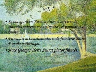 saK.* Se inaugura en Buenos Aires el servicio de tranvías subterráneos o "metro", el popular "subte".  Firma del acta delimitatoria de fronteras entre España y Portugal. Nace  Georges Pierre Seurat pintor francés .   
