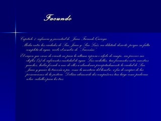 Facundo Capitulo 1: infancia y juventud de  Juan Facundo Quiroga. Media entre las ciudades de San Juan y San Luís, un dilatado desierto, porque su falta completa de agua, recibe el nombre de “Travesías”. El viajero que viene de oriente no pasa la ultima represa o aljibe de campo, sin proveer sus chifles (3) de suficientes cantidad de agua. Las cuchillas, tan frecuentes entre nuestros gauchos, había forzado a uno de ellos a abandonar precipitadamente la ciudad de San Juan y ganar la travesía a pie, como la montura del hombro, a fin de escapar de las persecuciones de la justicia. Debían alcanzarlo dos compañeros tan luego como pudieran robar  caballos para los tres 