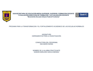 SUB-SECRETARIA DE EDUCACIÓN MEDIA SUPERIOR, SUPERIOR, FORMACION DOCENTE
          Y EVALUACIÓN DIRECCION DE FORMACIÓN Y ACTUALIZACIÓN DOCENTE
                    ‘’Benemérita Escuela Urbana Federal Fronteriza’’




PROGAMA PARA LA TRANSFORMACION Y EL FORTALEZIMIENTO ACADEMICO DE LAS ESCUELAS NORMALES




                                     ASIGNATURA
                          HERRAMIENTAS PARA LA INVESTIGACIÓN



                              CONDUCTORA DEL PROGRAMA
                                  ANA MARÍA SERNA



                           NOMBRE DE LA ALUMNA PRACTICANTE
                            SANDRA MARLENE GARCIA MENDEZ
 