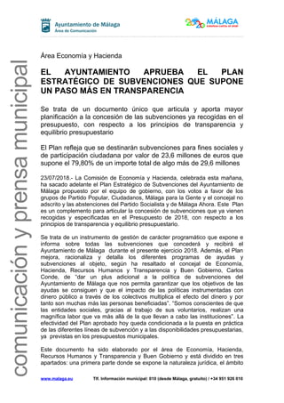 comunicaciónyprensamunicipal
Área Economía y Hacienda
EL AYUNTAMIENTO APRUEBA EL PLAN
ESTRATÉGICO DE SUBVENCIONES QUE SUPONE
UN PASO MÁS EN TRANSPARENCIA
Se trata de un documento único que articula y aporta mayor
planificación a la concesión de las subvenciones ya recogidas en el
presupuesto, con respecto a los principios de transparencia y
equilibrio presupuestario
El Plan refleja que se destinarán subvenciones para fines sociales y
de participación ciudadana por valor de 23,6 millones de euros que
supone el 79,80% de un importe total de algo más de 29,6 millones
23/07/2018.- La Comisión de Economía y Hacienda, celebrada esta mañana,
ha sacado adelante el Plan Estratégico de Subvenciones del Ayuntamiento de
Málaga propuesto por el equipo de gobierno, con los votos a favor de los
grupos de Partido Popular, Ciudadanos, Málaga para la Gente y el concejal no
adscrito y las abstenciones del Partido Socialista y de Málaga Ahora. Este Plan
es un complemento para articular la concesión de subvenciones que ya vienen
recogidas y especificadas en el Presupuesto de 2018, con respecto a los
principios de transparencia y equilibrio presupuestario.
Se trata de un instrumento de gestión de carácter programático que expone e
informa sobre todas las subvenciones que concederá y recibirá el
Ayuntamiento de Málaga durante el presente ejercicio 2018. Además, el Plan
mejora, racionaliza y detalla los diferentes programas de ayudas y
subvenciones al objeto, según ha resaltado el concejal de Economía,
Hacienda, Recursos Humanos y Transparencia y Buen Gobierno, Carlos
Conde, de “dar un plus adicional a la política de subvenciones del
Ayuntamiento de Málaga que nos permita garantizar que los objetivos de las
ayudas se consiguen y que el impacto de las políticas instrumentadas con
dinero público a través de los colectivos multiplica el efecto del dinero y por
tanto son muchas más las personas beneficiadas”. “Somos conscientes de que
las entidades sociales, gracias al trabajo de sus voluntarios, realizan una
magnífica labor que va más allá de la que llevan a cabo las instituciones”. La
efectividad del Plan aprobado hoy queda condicionada a la puesta en práctica
de las diferentes líneas de subvención y a las disponibilidades presupuestarias,
ya previstas en los presupuestos municipales.
Este documento ha sido elaborado por el área de Economía, Hacienda,
Recursos Humanos y Transparencia y Buen Gobierno y está dividido en tres
apartados: una primera parte donde se expone la naturaleza jurídica, el ámbito
www.malaga.eu Tlf. Información municipal: 010 (desde Málaga, gratuito) / +34 951 926 010
 