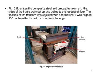 • Fig. 5 illustrates the composite steel and precast transom and the
sides of the frame were set up and bolted to the hardstand floor. The
position of the transom was adjusted with a forklift until it was aligned
500mm from the impact hammer from the edge.
10
 