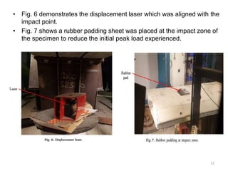 • Fig. 6 demonstrates the displacement laser which was aligned with the
impact point.
• Fig. 7 shows a rubber padding sheet was placed at the impact zone of
the specimen to reduce the initial peak load experienced.
11
 
