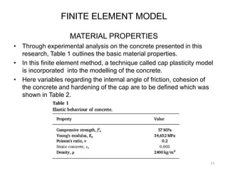 FINITE ELEMENT MODEL
MATERIAL PROPERTIES
• Through experimental analysis on the concrete presented in this
research, Table 1 outlines the basic material properties.
• In this finite element method, a technique called cap plasticity model
is incorporated into the modelling of the concrete.
• Here variables regarding the internal angle of friction, cohesion of
the concrete and hardening of the cap are to be defined which was
shown in Table 2.
13
 