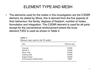 ELEMENT TYPE AND MESH
• The elements used for the nodes in this investigation are the C3D8R
element. As stated by Mirza, this is derived from the five aspects of
their behaviour; the family, degrees of freedom, number of nodes,
formulation and integration. The C3D8R element is used for all parts
except for the conventional reinforcement where the truss
element,T3D2 is used as shown in Table 4.
16
 