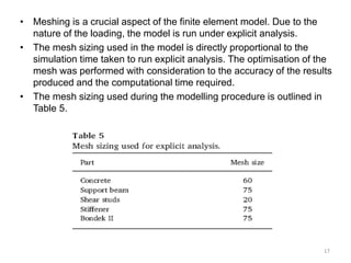 • Meshing is a crucial aspect of the finite element model. Due to the
nature of the loading, the model is run under explicit analysis.
• The mesh sizing used in the model is directly proportional to the
simulation time taken to run explicit analysis. The optimisation of the
mesh was performed with consideration to the accuracy of the results
produced and the computational time required.
• The mesh sizing used during the modelling procedure is outlined in
Table 5.
17
 