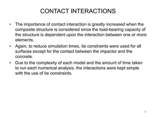CONTACT INTERACTIONS
• The importance of contact interaction is greatly increased when the
composite structure is considered since the load-bearing capacity of
the structure is dependent upon the interaction between one or more
elements.
• Again, to reduce simulation times, tie constraints were used for all
surfaces except for the contact between the impactor and the
concrete.
• Due to the complexity of each model and the amount of time taken
to run each numerical analysis, the interactions were kept simple
with the use of tie constraints.
18
 