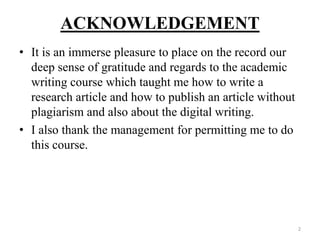 ACKNOWLEDGEMENT
• It is an immerse pleasure to place on the record our
deep sense of gratitude and regards to the academic
writing course which taught me how to write a
research article and how to publish an article without
plagiarism and also about the digital writing.
• I also thank the management for permitting me to do
this course.
2
 